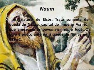 Naum
• - era natural de Elcós. Trata somente da
queda de Nínive, capital do império Assírio,
que ameaçava os povos vizinhos e Judá. O
livro é pouco anterior à queda de Nínive em
612 aC.
 
