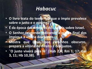 Habacuc
• O livro trata do tema ¨porque o ímpio prevalece
sobre o justo e o oprime?¨.
• É da época das ameaças dos Assíris sobre Israel.
• O Senhor responde indicando a queda final dos
ímpios e a vitória dos justos.
• Mostra que Deus, por caminhos obscuros,
prepara a vitória do direito e dos justos.
• ¨O justo viverá pela fé¨ (Hab 2,4; Rm 1, 17; Gal
3, 11; Hb 10,38).
 