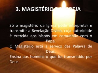 3. MAGISTÉRIO DA IGREJA:
Só o magistério da Igreja pode interpretar e
transmitir a Revelação Divina, cuja autoridade
é exercida aos bispos em comunhão com o
Papa.
O Magistério está a serviço das Palavra de
Deus.
Ensina aos homens o que foi transmitido por
Deus.
 