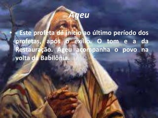 Ageu
• - Este profeta dá início ao último período dos
profetas, após o exílio. O tom e a da
Restauração. Ageu acompanha o povo na
volta da Babilônia.
 