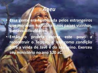 Ageu
• Essa gente era hostilizada pelos estrangeiros
que moravam na Judéia e nos países vizinhos,
passava dificuldades.
• Então o profeta exorta este povo a
reconstruir o Templo, e isto como condição
para a vinda de Javé e do seu reino. Exerceu
seu ministério no ano 520 aC.
 