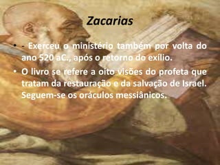 Zacarias
• - Exerceu o ministério também por volta do
ano 520 aC., após o retorno do exílio.
• O livro se refere a oito visões do profeta que
tratam da restauração e da salvação de Israel.
Seguem-se os oráculos messiânicos.
 