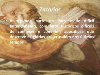 Zacarias
• A segunda parte do livro é de difícil
entendimento, com fatos históricos difíceis
de conhecer e com um apocalipse que
descreve as glórias de Jerusalém nos últimos
tempos.
 