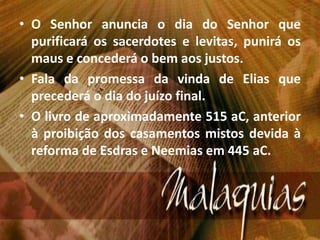 • O Senhor anuncia o dia do Senhor que
purificará os sacerdotes e levitas, punirá os
maus e concederá o bem aos justos.
• Fala da promessa da vinda de Elias que
precederá o dia do juízo final.
• O livro de aproximadamente 515 aC, anterior
à proibição dos casamentos mistos devida à
reforma de Esdras e Neemias em 445 aC.
 