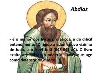 Abdias
- é o menor dos livros proféticos, e de difícil
entendimento. Dirigido a Edom, povo vizinho
de Judá, sob o rei Jorã (848-841 aC). O livro
exalta a justiça e o poder de Javé, que age
como defensor do direito.
 