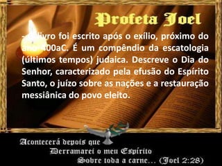 - O livro foi escrito após o exílio, próximo do
ano 400aC. É um compêndio da escatologia
(últimos tempos) judaica. Descreve o Dia do
Senhor, caracterizado pela efusão do Espírito
Santo, o juízo sobre as nações e a restauração
messiânica do povo eleito.
 