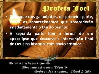 • O ataque dos gafanhotos, da primeira parte,
indica os acontecimentos que antecederão
imediatamente o Dia do Senhor.
• A segunda parte tem a forma de um
apocalípse que descreve a intervenção final
de Deus na história, com abalo cósmico.
 