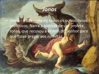 Jonas
• Jonas - é diferente de todos os outros livros
proféticos. Narra a história de um profeta,
Jonas, que recusou a ordem do Senhor para
que fosse pregar aos ninivitas.
 