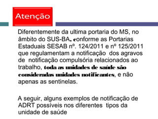 Diferentemente da ultima portaria do MS, no
âmbito do SUS-BA, conforme as Portarias
Estaduais SESAB nº. 124/2011 e nº 125/2011
que regulamentam a notificação dos agravos
de notificação compulsória relacionados ao
trabalho, toda as unidades de saúde são
consideradas unidades notificantes, e não
apenas as sentinelas.
A seguir, alguns exemplos de notificação de
ADRT possíveis nos diferentes tipos da
unidade de saúde
 