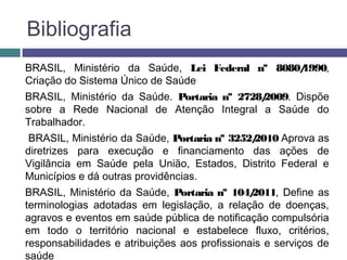Bibliografia
BRASIL, Ministério da Saúde, Lei Federal nº 8080/1990,
Criação do Sistema Único de Saúde
BRASIL, Ministério da Saúde. Portaria nº 2728/2009. Dispõe
sobre a Rede Nacional de Atenção Integral a Saúde do
Trabalhador.
BRASIL, Ministério da Saúde, Portaria nº 3252/2010 Aprova as
diretrizes para execução e financiamento das ações de
Vigilância em Saúde pela União, Estados, Distrito Federal e
Municípios e dá outras providências.
BRASIL, Ministério da Saúde, Portaria nº 104/2011, Define as
terminologias adotadas em legislação, a relação de doenças,
agravos e eventos em saúde pública de notificação compulsória
em todo o território nacional e estabelece fluxo, critérios,
responsabilidades e atribuições aos profissionais e serviços de
saúde
 