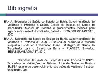 Bibliografia
BAHIA, Secretaria da Saúde do Estado da Bahia, Superintendência de
Vigilância e Proteção a Saúde, Centro de Estudos da Saúde do
Trabalhador. Manual de Normas e procedimentos técnicos para
vigilância da saúde do trabalhador, Salvador.: SESAB/SUVISA/CESAT ,
2002
BAHIA., Secretaria da Saúde do Estado da Bahia, Superintendência de
Vigilância e Proteção a Saúde , Diretoria de Vigilância e Atenção
Integral a Saúde do Trabalhador. Plano Estratégico de Saúde do
Trabalhador para o Estado da Bahia – PLANEST. Salvador.:
SESAB/SUVISA/DIVAST, 2010
____ Secretaria da Saúde do Estado da Bahia, Portaria nº 124/11,
Estabelece as atribuições do Sistema Único de Saúde na Bahia -
SUS/BA quanto ao desenvolvimento das ações de vigilância à saúde
trabalhador, 2011
 