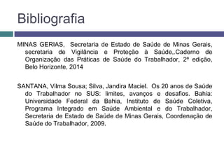 Bibliografia
MINAS GERIAS, Secretaria de Estado de Saúde de Minas Gerais,
secretaria de Vigilância e Proteção à Saúde,.Caderno de
Organização das Práticas de Saúde do Trabalhador, 2ª edição,
Belo Horizonte, 2014
SANTANA, Vilma Sousa; Silva, Jandira Maciel. Os 20 anos de Saúde
do Trabalhador no SUS: limites, avanços e desafios. Bahia:
Universidade Federal da Bahia, Instituto de Saúde Coletiva,
Programa Integrado em Saúde Ambiental e do Trabalhador,
Secretaria de Estado de Saúde de Minas Gerais, Coordenação de
Saúde do Trabalhador, 2009.
 