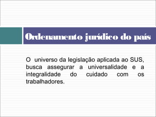 O universo da legislação aplicada ao SUS,
busca assegurar a universalidade e a
integralidade do cuidado com os
trabalhadores.
Ordenamento jurídico do país
 