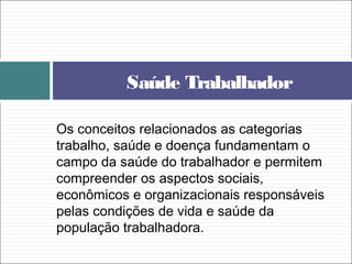 Os conceitos relacionados as categorias
trabalho, saúde e doença fundamentam o
campo da saúde do trabalhador e permitem
compreender os aspectos sociais,
econômicos e organizacionais responsáveis
pelas condições de vida e saúde da
população trabalhadora.
Saúde Trabalhador
 