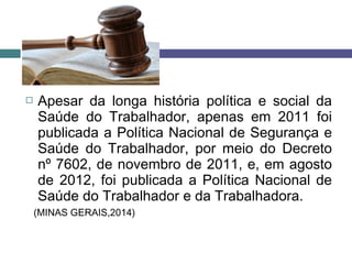  Apesar da longa história política e social da
Saúde do Trabalhador, apenas em 2011 foi
publicada a Política Nacional de Segurança e
Saúde do Trabalhador, por meio do Decreto
nº 7602, de novembro de 2011, e, em agosto
de 2012, foi publicada a Política Nacional de
Saúde do Trabalhador e da Trabalhadora.
(MINAS GERAIS,2014)
 