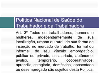 Art. 3º Todos os trabalhadores, homens e
mulheres, independentemente de sua
localização, urbana ou rural, de sua forma de
inserção no mercado de trabalho, formal ou
informal, de seu vínculo empregatício,
público ou privado, assalariado, autônomo,
avulso, temporário, cooperativados,
aprendiz, estagiário, doméstico, aposentado
ou desempregado são sujeitos desta Política.
Política Nacional de Saúde do
Trabalhador e da Trabalhadora
 