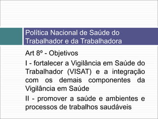 Art 8º - Objetivos
I - fortalecer a Vigilância em Saúde do
Trabalhador (VISAT) e a integração
com os demais componentes da
Vigilância em Saúde
II - promover a saúde e ambientes e
processos de trabalhos saudáveis
Política Nacional de Saúde do
Trabalhador e da Trabalhadora
 