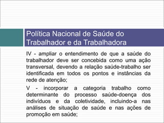 IV - ampliar o entendimento de que a saúde do
trabalhador deve ser concebida como uma ação
transversal, devendo a relação saúde-trabalho ser
identificada em todos os pontos e instâncias da
rede de atenção;
V - incorporar a categoria trabalho como
determinante do processo saúde-doença dos
indivíduos e da coletividade, incluindo-a nas
análises de situação de saúde e nas ações de
promoção em saúde;
Política Nacional de Saúde do
Trabalhador e da Trabalhadora
 