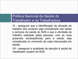 VI - assegurar que a identificação da situação do
trabalho dos usuários seja considerada nas ações
e serviços de saúde do SUS e que a atividade de
trabalho realizada pelas pessoas, com as suas
possíveis consequências para a saúde, seja
considerada no momento de cada intervenção em
saúde;
VII - assegurar a qualidade da atenção à saúde do
trabalhador usuário do SUS.
Política Nacional de Saúde do
Trabalhador e da Trabalhadora
 