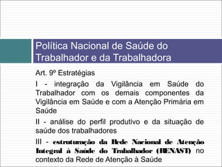 Art. 9º Estratégias
I - integração da Vigilância em Saúde do
Trabalhador com os demais componentes da
Vigilância em Saúde e com a Atenção Primária em
Saúde
II - análise do perfil produtivo e da situação de
saúde dos trabalhadores
III - estruturação da Rede Nacional de Atenção
Integral à Saúde do Trabalhador (RENAST) no
contexto da Rede de Atenção à Saúde
Política Nacional de Saúde do
Trabalhador e da Trabalhadora
 