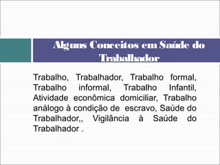 Trabalho, Trabalhador, Trabalho formal,
Trabalho informal, Trabalho Infantil,
Atividade econômica domiciliar, Trabalho
análogo à condição de escravo, Saúde do
Trabalhador,, Vigilância à Saúde do
Trabalhador .
Alguns Conceitos em Saúde do
Trabalhador
 