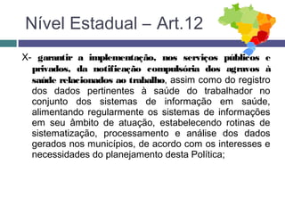 X- garantir a implementação, nos serviços públicos e
privados, da notificação compulsória dos agravos à
saúde relacionados ao trabalho, assim como do registro
dos dados pertinentes à saúde do trabalhador no
conjunto dos sistemas de informação em saúde,
alimentando regularmente os sistemas de informações
em seu âmbito de atuação, estabelecendo rotinas de
sistematização, processamento e análise dos dados
gerados nos municípios, de acordo com os interesses e
necessidades do planejamento desta Política;
Nível Estadual – Art.12
 