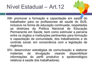 XIII- promover a formação e capacitação em saúde do
trabalhador para os profissionais de saúde do SUS,
inclusive na forma de educação continuada, respeitadas
as diretrizes da Política Nacional de Educação
Permanente em Saúde, bem como estimular a parceria
entre os órgãos e instituições pertinentes para formação
e capacitação da comunidade, dos trabalhadores e do
controle social, em consonância com a legislação de
regência;
XIV- desenvolver estratégias de comunicação e elaborar
materiais de divulgação visando disponibilizar
informações do perfil produtivo e epidemiológico
relativos à saúde dos trabalhadores;
Nível Estadual – Art.12
 