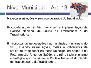 Nível Municipal – Art. 13
I- executar as ações e serviços de saúde do trabalhador;
II- coordenar, em âmbito municipal, a implementação da
Política Nacional de Saúde do Trabalhador e da
Trabalhadora;
III- conduzir as negociações nas instâncias municipais do
SUS, visando inserir ações, metas e indicadores de
saúde do trabalhador no Plano Municipal de Saúde e na
Programação Anual de Saúde, a partir de planejamento
estratégico que considere a Política Nacional de Saúde
do Trabalhador e da Trabalhadora;
 