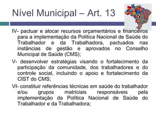 IV- pactuar e alocar recursos orçamentários e financeiros
para a implementação da Política Nacional de Saúde do
Trabalhador e da Trabalhadora, pactuados nas
instâncias de gestão e aprovados no Conselho
Municipal de Saúde (CMS);
V- desenvolver estratégias visando o fortalecimento da
participação da comunidade, dos trabalhadores e do
controle social, incluindo o apoio e fortalecimento da
CIST do CMS;
VI- constituir referências técnicas em saúde do trabalhador
e/ou grupos matriciais responsáveis pela
implementação da Política Nacional de Saúde do
Trabalhador e da Trabalhadora;
Nível Municipal – Art. 13
 