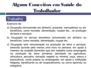 Alguns Conceitos emSaúde do
Trabalhador
Trabalho
Exercício de:
a) Ocupação remunerada em dinheiro, produtos, mercadorias ou em
benefícios, como moradia, alimentação, roupas etc., na produção
de bens e serviços;
b) Ocupação no serviço doméstico remunerada em dinheiro ou
benefícios, como moradia, alimentação, roupas etc.
c) Ocupação sem remuneração na produção de bens e serviços,
exercida durante pelo menos uma hora na semana: em ajuda a
membro da unidade domiciliar que tem trabalho como empregado
na produção de bens primários (atividade da agricultura,
silvicultura, pecuária, extração vegetal ou mineral, caça, pesca e
piscicultura), conta própria ou empregador; em ajuda a instituição
religiosa, beneficente ou de cooperativismo; ou como aprendiz ou
estagiário;
 