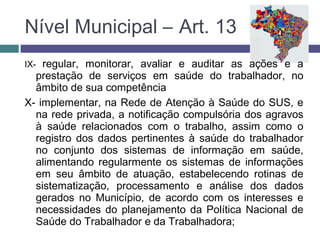 IX- regular, monitorar, avaliar e auditar as ações e a
prestação de serviços em saúde do trabalhador, no
âmbito de sua competência
X- implementar, na Rede de Atenção à Saúde do SUS, e
na rede privada, a notificação compulsória dos agravos
à saúde relacionados com o trabalho, assim como o
registro dos dados pertinentes à saúde do trabalhador
no conjunto dos sistemas de informação em saúde,
alimentando regularmente os sistemas de informações
em seu âmbito de atuação, estabelecendo rotinas de
sistematização, processamento e análise dos dados
gerados no Município, de acordo com os interesses e
necessidades do planejamento da Política Nacional de
Saúde do Trabalhador e da Trabalhadora;
Nível Municipal – Art. 13
 