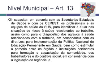 XII- capacitar, em parceria com as Secretarias Estaduais
de Saúde e com os CEREST, os profissionais e as
equipes de saúde do SUS, para identificar e atuar nas
situações de riscos à saúde relacionados ao trabalho,
assim como para o diagnóstico dos agravos à saúde
relacionados com o trabalho, em consonância com as
diretrizes para implementação da Política Nacional de
Educação Permanente em Saúde, bem como estimular
a parceria entre os órgãos e instituições pertinentes
para formação e capacitação da comunidade, dos
trabalhadores e do controle social, em consonância com
a legislação de regência; e
Nível Municipal – Art. 13
 