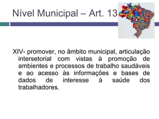 XIV- promover, no âmbito municipal, articulação
intersetorial com vistas à promoção de
ambientes e processos de trabalho saudáveis
e ao acesso às informações e bases de
dados de interesse à saúde dos
trabalhadores.
Nível Municipal – Art. 13
 