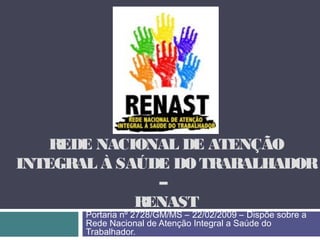 REDE NACIONAL DE ATENÇÃO
INTEGRAL À SAÚDE DO TRABALHADOR
–
RENAST
Portaria nº 2728/GM/MS – 22/02/2009 – Dispõe sobre a
Rede Nacional de Atenção Integral a Saúde do
Trabalhador.
 