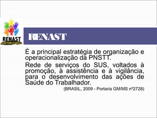 É a principal estratégia de organização e
operacionalização da PNSTT.
Rede de serviços do SUS, voltados à
promoção, à assistência e à vigilância,
para o desenvolvimento das ações de
Saúde do Trabalhador.
(BRASIL, 2009 - Portaria GM/MS nº2728)
RENAST
 