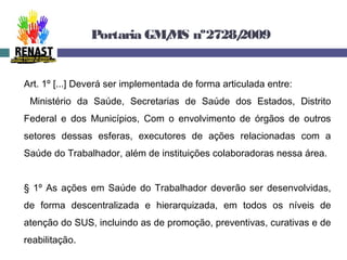 Portaria GM/MS nº2728/2009
Art. 1º [...] Deverá ser implementada de forma articulada entre:
Ministério da Saúde, Secretarias de Saúde dos Estados, Distrito
Federal e dos Municípios, Com o envolvimento de órgãos de outros
setores dessas esferas, executores de ações relacionadas com a
Saúde do Trabalhador, além de instituições colaboradoras nessa área.
§ 1º As ações em Saúde do Trabalhador deverão ser desenvolvidas,
de forma descentralizada e hierarquizada, em todos os níveis de
atenção do SUS, incluindo as de promoção, preventivas, curativas e de
reabilitação.
 