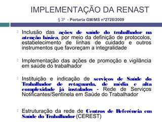 IMPLEMENTAÇÃO DA RENAST
 Inclusão das ações de saúde do trabalhador na
atenção básica, por meio da definição de protocolos,
estabelecimento de linhas de cuidado e outros
instrumentos que favoreçam a integralidade
 Implementação das ações de promoção e vigilância
em saúde do trabalhador
 Instituição e indicação de serviços de Saúde do
Trabalhador de retaguarda, de média e alta
complexidade já instalados - Rede de Serviços
Notificantes/Sentinela em Saúde do Trabalhador
 Estruturação da rede de Centros de Referência em
Saúde do Trabalhador(CEREST)
§ 3º - Portaria GM/MS nº2728/2009
 