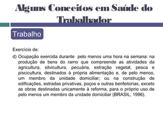 Alguns Conceitos em Saúde do
Trabalhador
Trabalho
Exercício de:
d) Ocupação exercida durante pelo menos uma hora na semana: na
produção de bens do ramo que compreende as atividades da
agricultura, silvicultura, pecuária, extração vegetal, pesca e
piscicultura, destinados à própria alimentação e, de pelo menos,
um membro da unidade domiciliar; ou na construção de
edificações, estradas privativas, poços e outras benfeitorias, exceto
as obras destinadas unicamente à reforma, para o próprio uso de
pelo menos um membro da unidade domiciliar (BRASIL, 1996).
 