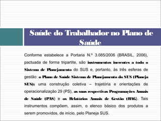 Conforme estabelece a Portaria N.º 3.085/2006 (BRASIL, 2006),
pactuada de forma tripartite, são instrumentos inerentes a todo o
Sistema de Planejamento do SUS e, portanto, às três esferas de
gestão: o Plano de Saúde Sistema de Planejamento do SUS (Planeja
SUS): uma construção coletiva – trajetória e orientações de
operacionalização 29 (PS), as suas respectivas Programações Anuais
de Saúde (PAS) e os Relatórios Anuais de Gestão (RAG). Tais
instrumentos compõem, assim, o elenco básico dos produtos a
serem promovidos, de início, pelo Planeja SUS.
Saúde do Trabalhadorno Plano de
Saúde
 