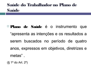 Plano de Saúde é o instrumento que
“apresenta as intenções e os resultados a
serem buscados no período de quatro
anos, expressos em objetivos, diretrizes e
metas” .
(§ 1º do Art. 2º)
Saúde do Trabalhadorno Plano de
Saúde
 