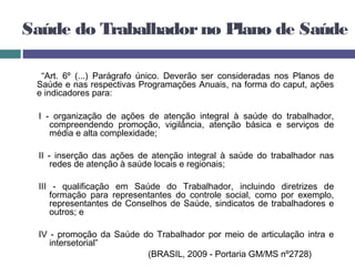 Saúde do Trabalhadorno Plano de Saúde
“Art. 6º (...) Parágrafo único. Deverão ser consideradas nos Planos de
Saúde e nas respectivas Programações Anuais, na forma do caput, ações
e indicadores para:
I - organização de ações de atenção integral à saúde do trabalhador,
compreendendo promoção, vigilância, atenção básica e serviços de
média e alta complexidade;
II - inserção das ações de atenção integral à saúde do trabalhador nas
redes de atenção à saúde locais e regionais;
III - qualificação em Saúde do Trabalhador, incluindo diretrizes de
formação para representantes do controle social, como por exemplo,
representantes de Conselhos de Saúde, sindicatos de trabalhadores e
outros; e
IV - promoção da Saúde do Trabalhador por meio de articulação intra e
intersetorial”
(BRASIL, 2009 - Portaria GM/MS nº2728)
 