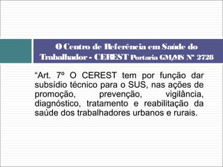 “Art. 7º O CEREST tem por função dar
subsídio técnico para o SUS, nas ações de
promoção, prevenção, vigilância,
diagnóstico, tratamento e reabilitação da
saúde dos trabalhadores urbanos e rurais.
OCentro de Referência emSaúde do
Trabalhador- CEREST Portaria GM/MS Nº 2728
 