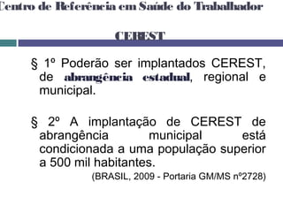 Centro de Referência emSaúde do Trabalhador
CEREST
§ 1º Poderão ser implantados CEREST,
de abrangência estadual, regional e
municipal.
§ 2º A implantação de CEREST de
abrangência municipal está
condicionada a uma população superior
a 500 mil habitantes.
(BRASIL, 2009 - Portaria GM/MS nº2728)
 