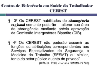 Centro de Referência emSaúde do Trabalhador
CEREST
§ 3º Os CEREST habilitados de abrangência
regional somente poderão alterar sua área
de abrangência mediante prévia aprovação
da Comissão Intergestores Bipartite (CIB).
§ 4º Os CEREST não poderão assumir as
funções ou atribuições correspondentes aos
Serviços Especializados de Segurança e
Medicina do Trabalho (SESMT) ou similar,
tanto do setor público quanto do privado”
(BRASIL, 2009 - Portaria GM/MS nº2728)
 