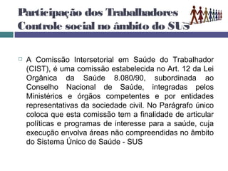 Participação dos Trabalhadores e o
Controle social no âmbito do SUS
 A Comissão Intersetorial em Saúde do Trabalhador
(CIST), é uma comissão estabelecida no Art. 12 da Lei
Orgânica da Saúde 8.080/90, subordinada ao
Conselho Nacional de Saúde, integradas pelos
Ministérios e órgãos competentes e por entidades
representativas da sociedade civil. No Parágrafo único
coloca que esta comissão tem a finalidade de articular
políticas e programas de interesse para a saúde, cuja
execução envolva áreas não compreendidas no âmbito
do Sistema Único de Saúde - SUS
 