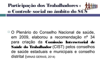 Participação dos Trabalhadores e
o Controle social no âmbito do SUS
 O Plenário do Conselho Nacional de saúde,
em 2009, elaborou a recomendação nº 34
para criação da Comissão Intersetorial de
Saúde do Trabalhador (CIST) pelos conselhos
de saúde estaduais e municipais e conselho
distrital (MINAS GERAIS, 2014)
 