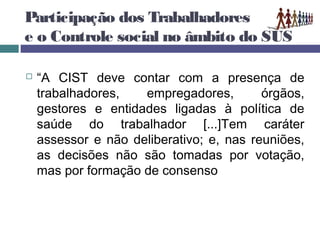 Participação dos Trabalhadores
e o Controle social no âmbito do SUS
 “A CIST deve contar com a presença de
trabalhadores, empregadores, órgãos,
gestores e entidades ligadas à política de
saúde do trabalhador [...]Tem caráter
assessor e não deliberativo; e, nas reuniões,
as decisões não são tomadas por votação,
mas por formação de consenso
 