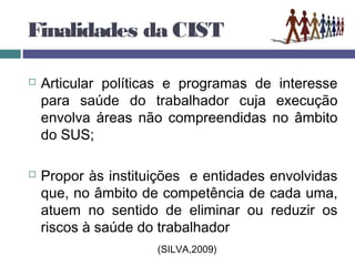 Finalidades da CIST
 Articular políticas e programas de interesse
para saúde do trabalhador cuja execução
envolva áreas não compreendidas no âmbito
do SUS;
 Propor às instituições e entidades envolvidas
que, no âmbito de competência de cada uma,
atuem no sentido de eliminar ou reduzir os
riscos à saúde do trabalhador
(SILVA,2009)
 