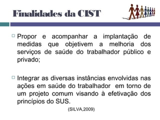 Finalidades da CIST
 Propor e acompanhar a implantação de
medidas que objetivem a melhoria dos
serviços de saúde do trabalhador público e
privado;
 Integrar as diversas instâncias envolvidas nas
ações em saúde do trabalhador em torno de
um projeto comum visando à efetivação dos
princípios do SUS.
(SILVA,2009)
 