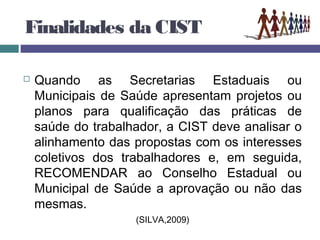 Finalidades da CIST
 Quando as Secretarias Estaduais ou
Municipais de Saúde apresentam projetos ou
planos para qualificação das práticas de
saúde do trabalhador, a CIST deve analisar o
alinhamento das propostas com os interesses
coletivos dos trabalhadores e, em seguida,
RECOMENDAR ao Conselho Estadual ou
Municipal de Saúde a aprovação ou não das
mesmas.
(SILVA,2009)
 